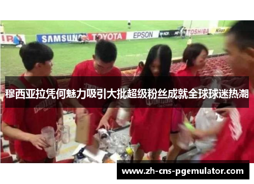穆西亚拉凭何魅力吸引大批超级粉丝成就全球球迷热潮