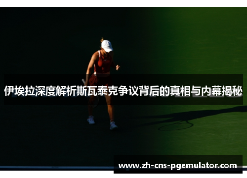 伊埃拉深度解析斯瓦泰克争议背后的真相与内幕揭秘