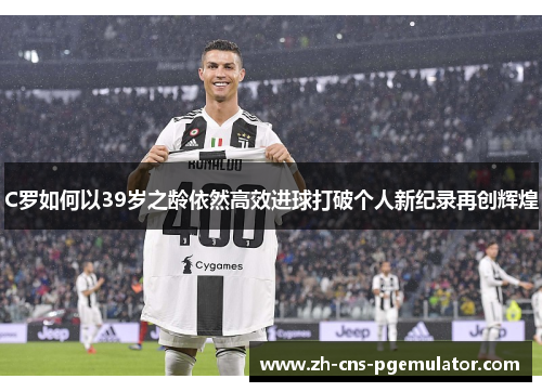 C罗如何以39岁之龄依然高效进球打破个人新纪录再创辉煌
