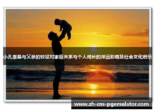 小孔塞桑与父亲的较量对家庭关系与个人成长的深远影响及社会文化启示