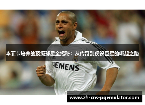 本菲卡培养的顶级球星全揭秘：从传奇到现役巨星的崛起之路