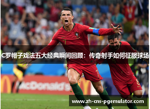 C罗帽子戏法五大经典瞬间回顾：传奇射手如何征服球场