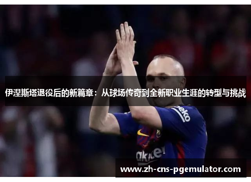 伊涅斯塔退役后的新篇章：从球场传奇到全新职业生涯的转型与挑战