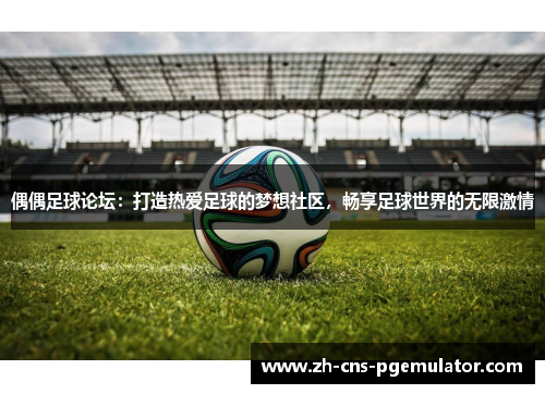 偶偶足球论坛：打造热爱足球的梦想社区，畅享足球世界的无限激情