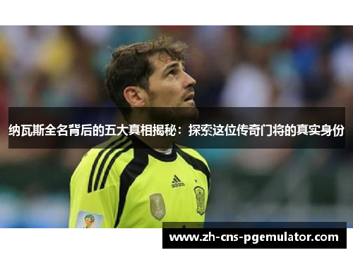 纳瓦斯全名背后的五大真相揭秘：探索这位传奇门将的真实身份