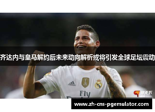 齐达内与皇马解约后未来动向解析或将引发全球足坛震动