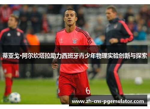 蒂亚戈·阿尔坎塔拉助力西班牙青少年物理实验创新与探索