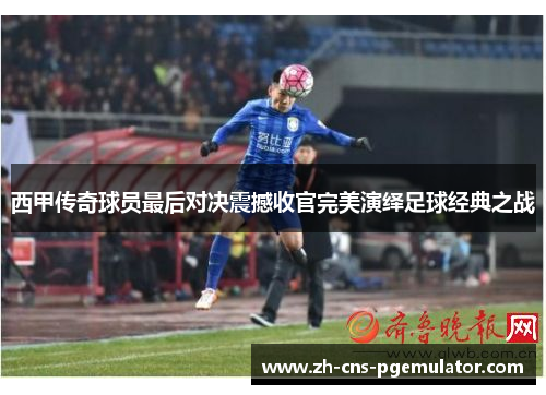 西甲传奇球员最后对决震撼收官完美演绎足球经典之战