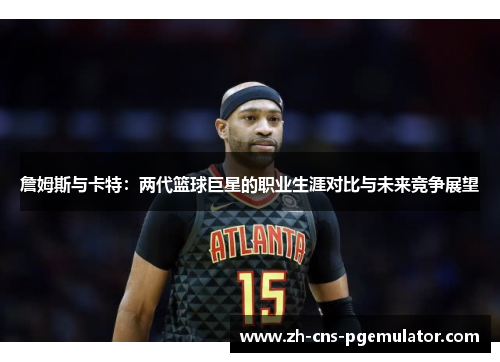 詹姆斯与卡特:两代篮球巨星的职业生涯对比与未来竞争展望 詹姆斯与卡特:两代篮球巨星的职业生涯对比与未来竞争展望