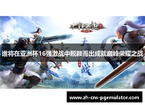 谁将在亚洲杯16强激战中脱颖而出成就巅峰荣耀之战