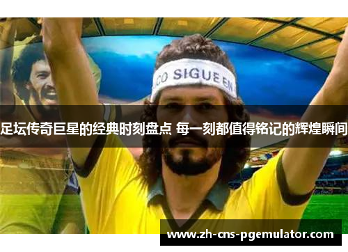 足坛传奇巨星的经典时刻盘点 每一刻都值得铭记的辉煌瞬间 足坛传奇巨星的经典时刻盘点 每一刻都值得铭记的辉煌瞬间