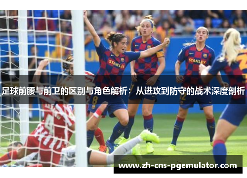 足球前腰与前卫的区别与角色解析:从进攻到防守的战术深度剖析 足球前腰与前卫的区别与角色解析:从进攻到防守的战术深度剖析