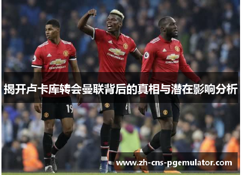 揭开卢卡库转会曼联背后的真相与潜在影响分析