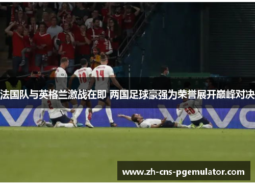 法国队与英格兰激战在即 两国足球豪强为荣誉展开巅峰对决