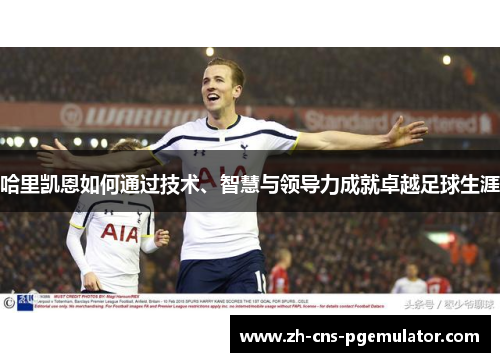 哈里凯恩如何通过技术、智慧与领导力成就卓越足球生涯