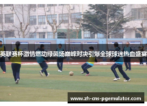 英联赛杯激情燃动绿茵场巅峰对决引爆全球球迷热血盛宴
