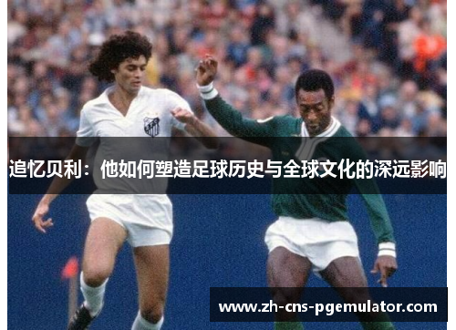 追忆贝利：他如何塑造足球历史与全球文化的深远影响