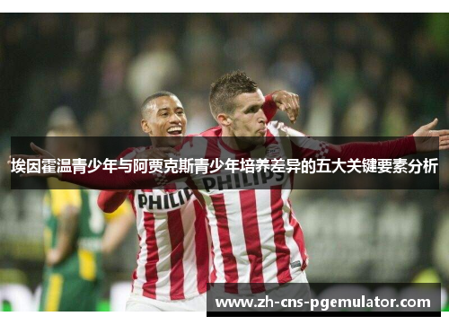 埃因霍温青少年与阿贾克斯青少年培养差异的五大关键要素分析 埃因霍温青少年与阿贾克斯青少年培养差异的五大关键要素分析