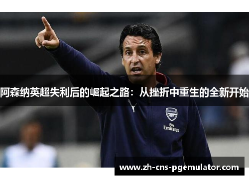 阿森纳英超失利后的崛起之路:从挫折中重生的全新开始 阿森纳英超失利后的崛起之路:从挫折中重生的全新开始