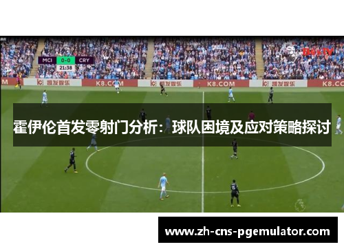 霍伊伦首发零射门分析：球队困境及应对策略探讨