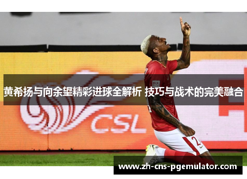 黄希扬与向余望精彩进球全解析 技巧与战术的完美融合
