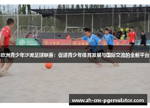 欧洲青少年沙滩足球联赛：促进青少年体育发展与国际交流的全新平台