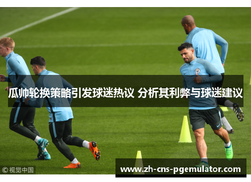 瓜帅轮换策略引发球迷热议 分析其利弊与球迷建议