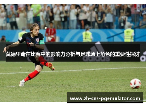 莫德里奇在比赛中的影响力分析与足球场上角色的重要性探讨