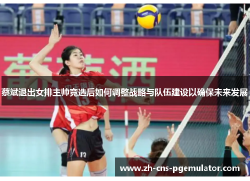 蔡斌退出女排主帅竞选后如何调整战略与队伍建设以确保未来发展