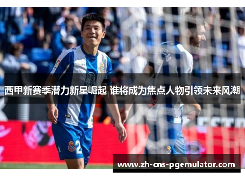 西甲新赛季潜力新星崛起 谁将成为焦点人物引领未来风潮