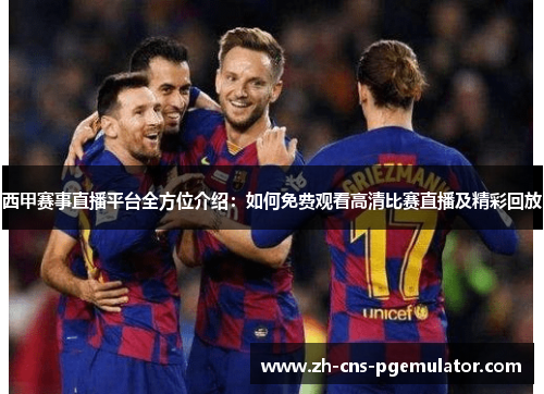 西甲赛事直播平台全方位介绍：如何免费观看高清比赛直播及精彩回放