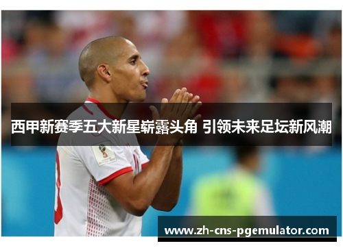 西甲新赛季五大新星崭露头角 引领未来足坛新风潮 西甲新赛季五大新星崭露头角 引领未来足坛新风潮