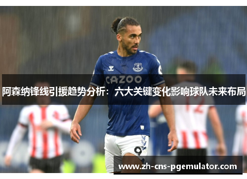 阿森纳锋线引援趋势分析：六大关键变化影响球队未来布局
