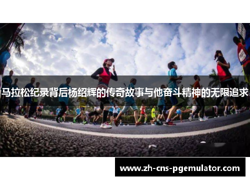 马拉松纪录背后杨绍辉的传奇故事与他奋斗精神的无限追求
